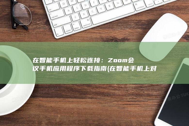 在智能手机上轻松连接：Zoom会议手机应用程序下载指南 (在智能手机上对文本进行复制操作)