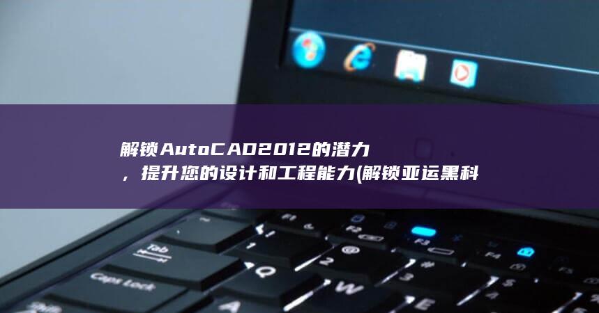 解锁 AutoCAD 2012 的潜力，提升您的设计和工程能力 (解锁亚运黑科技)