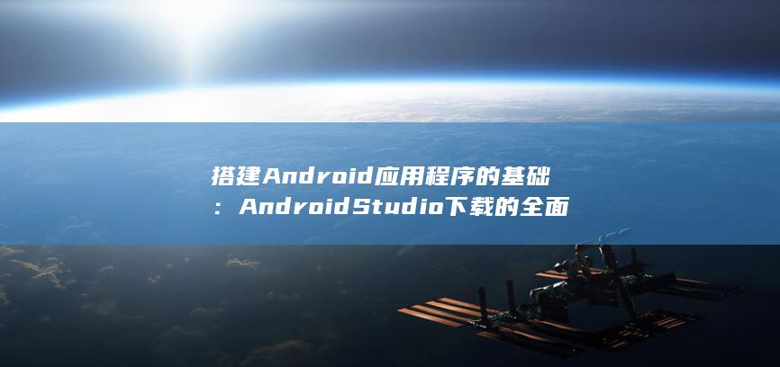 搭建Android应用程序的基础：Android Studio下载的全面指导 (搭建Android开发环境软件需要)