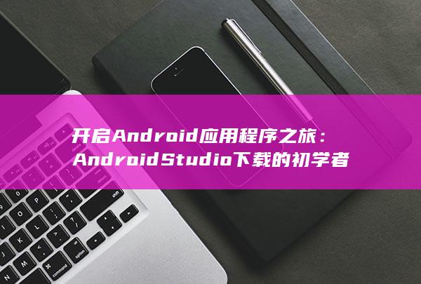 开启Android应用程序之旅：Android Studio下载的初学者指南 (开启androidautoapp) 第1张