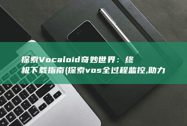 探索 Vocaloid 奇妙世界：终极下载指南 (探索vos全过程监控,助力园区大气治理)