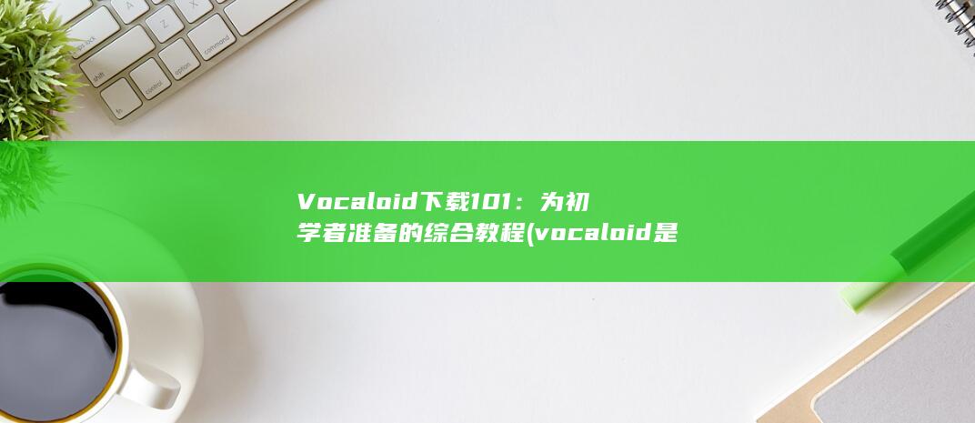 Vocaloid 下载 101：为初学者准备的综合教程 (vocaloid是什么意思)