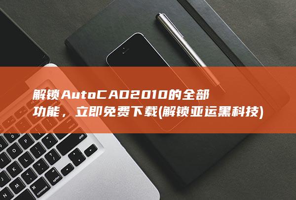 解锁 AutoCAD 2010 的全部功能，立即免费下载 (解锁亚运黑科技)