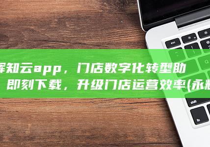 永辉知云app，门店数字化转型助手，即刻下载，升级门店运营效率 (永辉知云app官方网站)