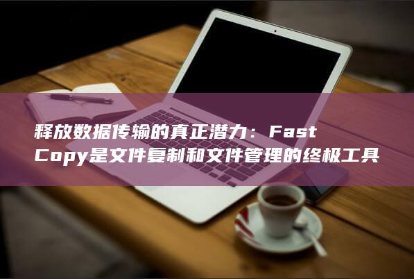 释放数据传输的真正潜力：FastCopy 是文件复制和文件管理的终极工具 (释放数据传输什么意思)