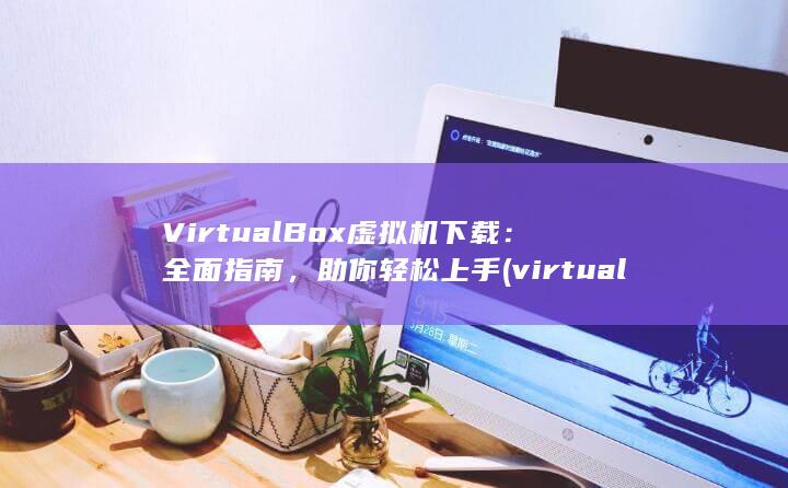 VirtualBox 虚拟机下载：全面指南，助你轻松上手 (virtually)