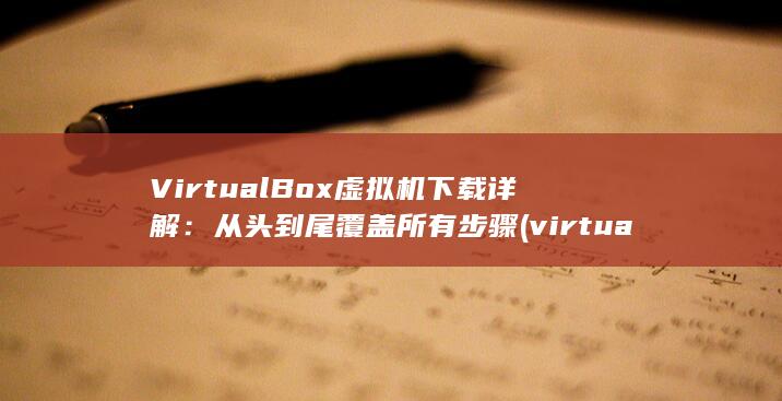 VirtualBox 虚拟机下载详解：从头到尾覆盖所有步骤 (virtual box)