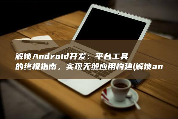 解锁 Android 开发：平台工具的终极指南，实现无缝应用构建 (解锁andriod手机)