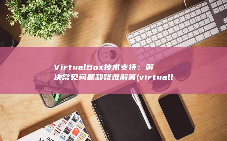 VirtualBox 技术支持：解决常见问题和疑难解答 (virtually)