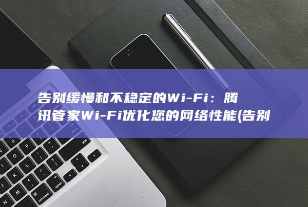 告别缓慢和不稳定的 Wi-Fi：腾讯管家 Wi-Fi 优化您的网络性能 (告别缓慢和不同的成语)