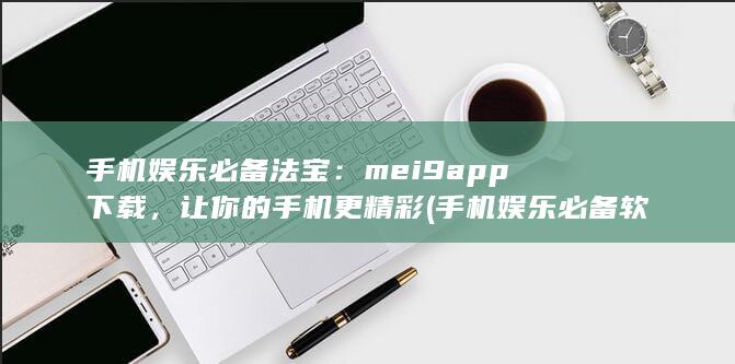 手机娱乐必备法宝：mei9app下载，让你的手机更精彩 (手机娱乐必备软件)
