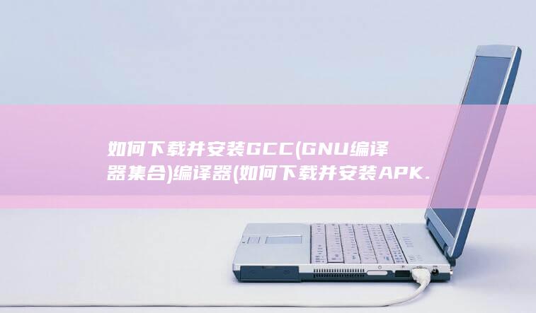 如何下载并安装 GCC (GNU编译器集合) 编译器 (如何下载并安装APK.1安装包)
