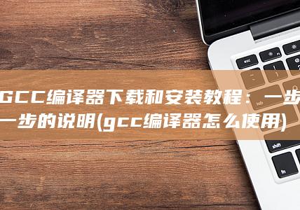 GCC 编译器下载和安装教程：一步一步的说明 (gcc编译器怎么使用) 第1张