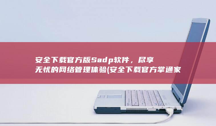安全下载官方版 Sadp 软件，尽享无忧的网络管理体验 (安全下载官方掌通家园app)