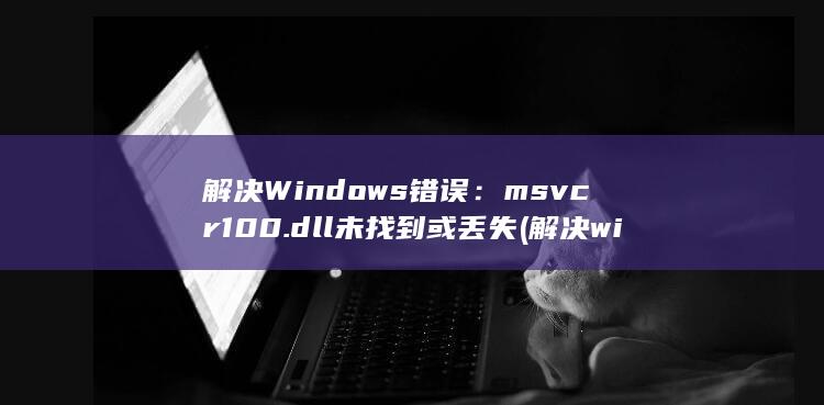 解决 Windows 错误：msvcr100.dll 未找到或丢失 (解决windows无法访问指定设备、路径或文件) 第1张