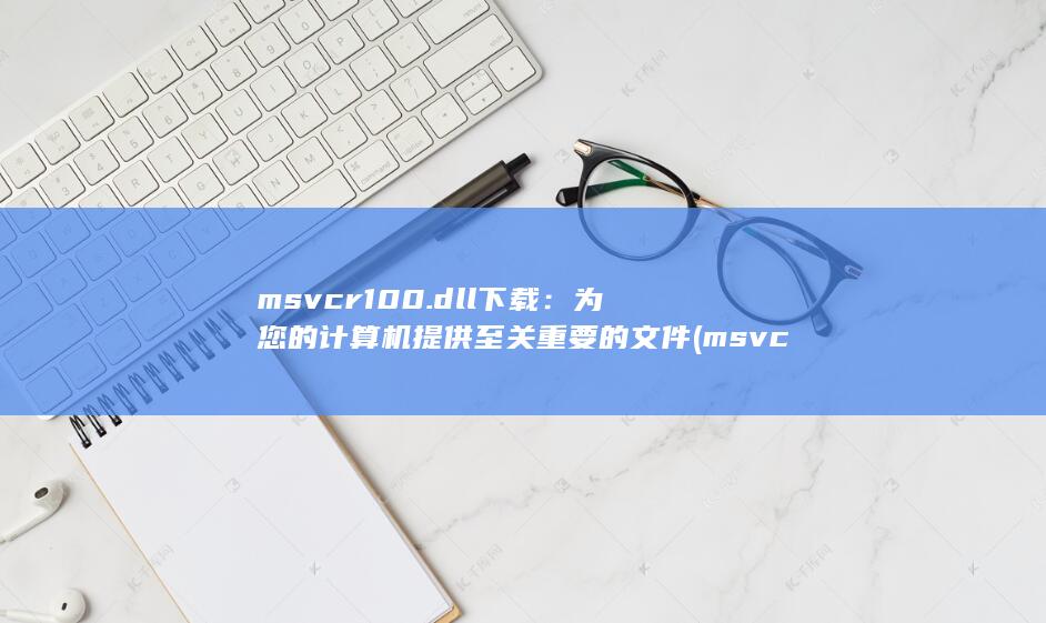 msvcr100.dll 下载：为您的计算机提供至关重要的文件 (msvcr100.dll丢失的解决方法)