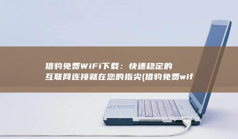 猎豹免费WiFi下载：快速稳定的互联网连接就在您的指尖 (猎豹免费wifi手机版)