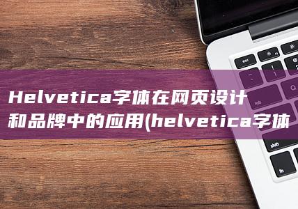 Helvetica 字体在网页设计和品牌中的应用 (helvetica字体)