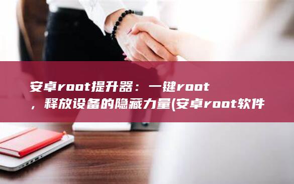 安卓root提升器：一键root，释放设备的隐藏力量 (安卓root软件下载)