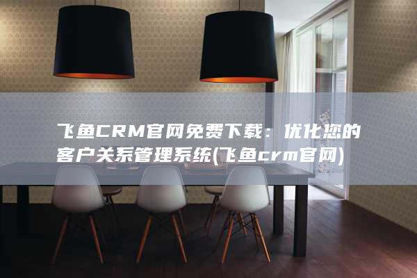 飞鱼CRM官网免费下载：优化您的客户关系管理系统 (飞鱼crm官网)