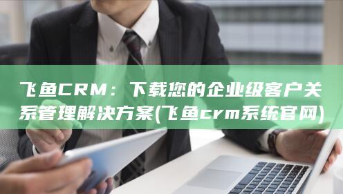 飞鱼CRM：下载您的企业级客户关系管理解决方案 (飞鱼crm系统官网)