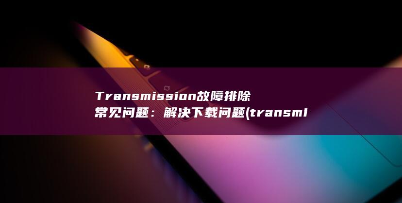 Transmission 故障排除常见问题：解决下载问题 (transmission)