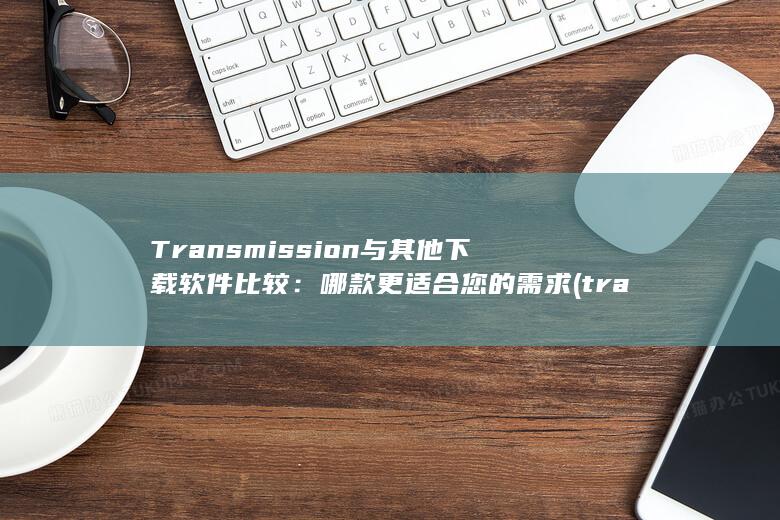 Transmission 与其他下载软件比较：哪款更适合您的需求 (transmission)