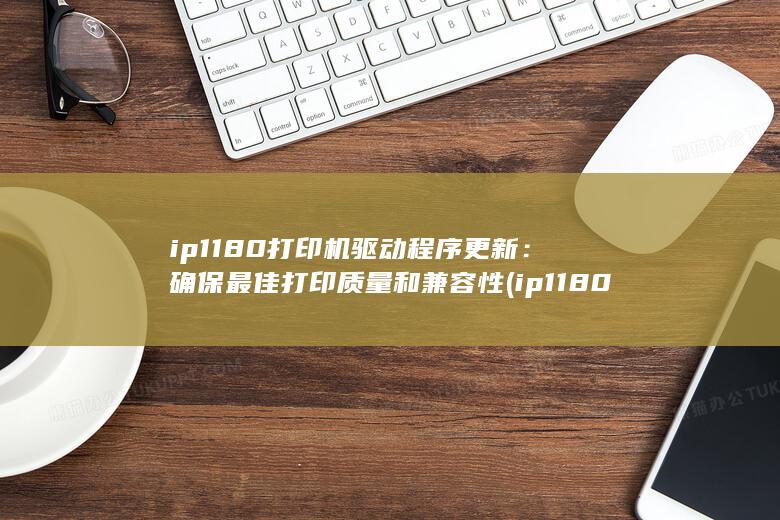ip1180 打印机驱动程序更新：确保最佳打印质量和兼容性 (ip1180打印机驱动怎么安装)