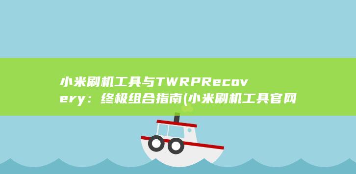 小米刷机工具与 TWRP Recovery：终极组合指南 (小米刷机工具官网)