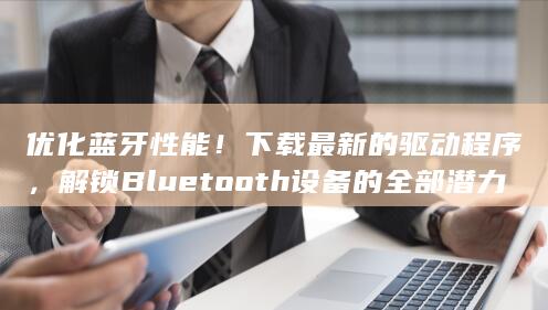优化蓝牙性能！下载最新的驱动程序，解锁 Bluetooth 设备的全部潜力！ (优化蓝牙性能的方法)