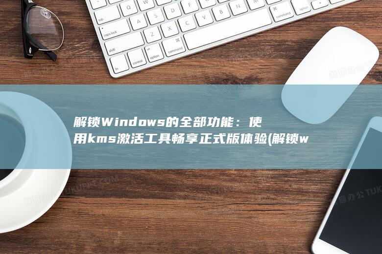 解锁Windows的全部功能：使用kms激活工具畅享正式版体验 (解锁windows密码)