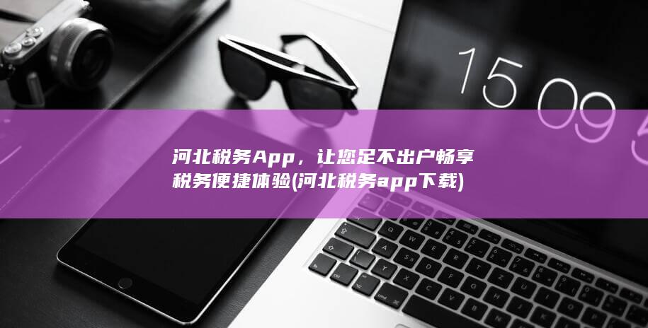 河北税务App，让您足不出户畅享税务便捷体验 (河北税务app下载)