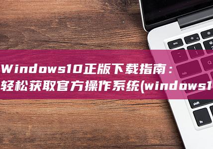 Windows 10 正版下载指南：轻松获取官方操作系统 (windows10)