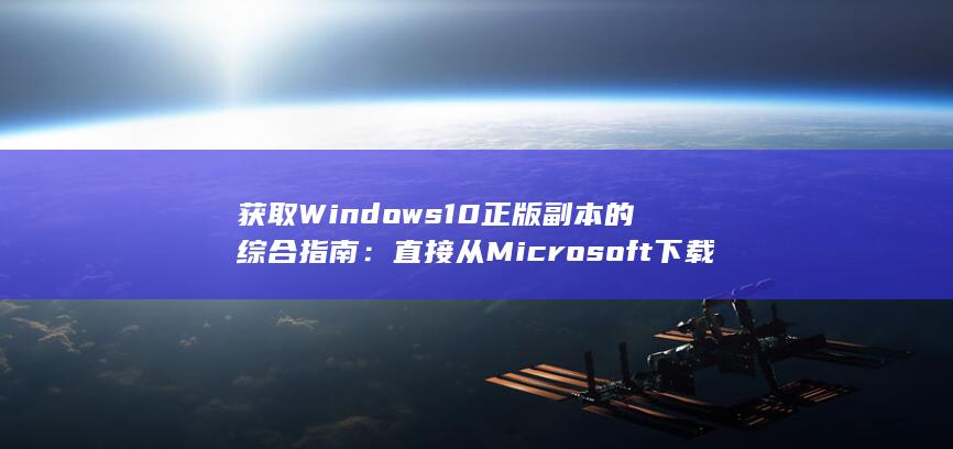 获取 Windows10 正版副本的综合指南：直接从 Microsoft 下载 (获取windows)