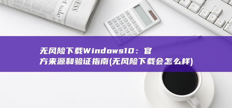 无风险下载 Windows 10：官方来源和验证指南 (无风险下载会怎么样)