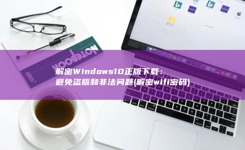 解密 Windows 10 正版下载：避免盗版和非法问题 (解密wifi密码)