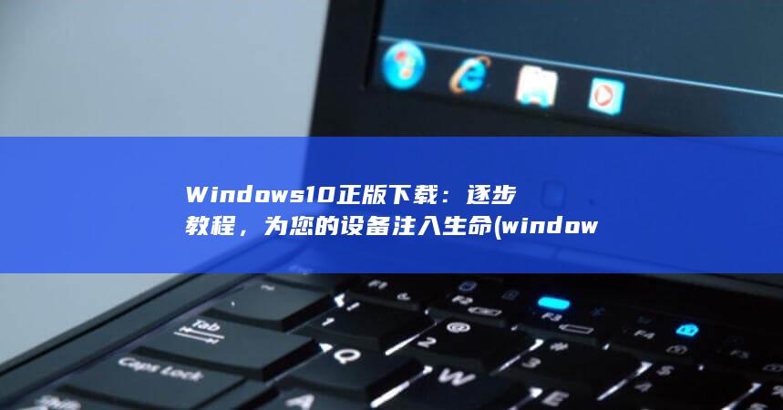 Windows10 正版下载：逐步教程，为您的设备注入生命 (windows 11)