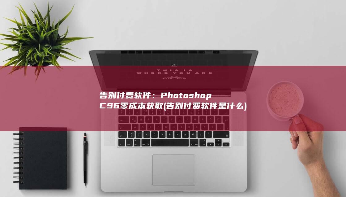 告别付费软件：Photoshop CS6 零成本获取 (告别付费软件是什么)