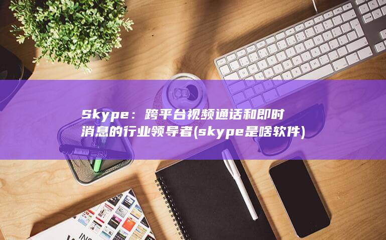 Skype：跨平台视频通话和即时消息的行业领导者 (skype是啥软件)