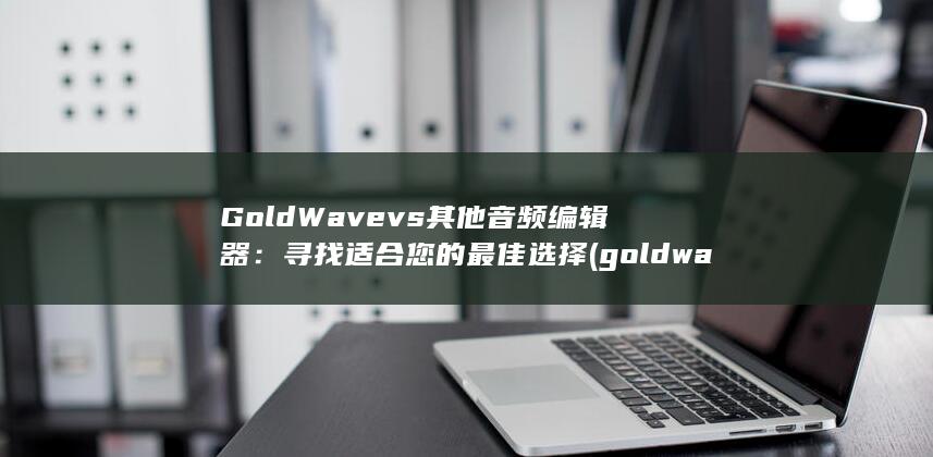 GoldWave vs 其他音频编辑器：寻找适合您的最佳选择 (goldwave是什么软件?)