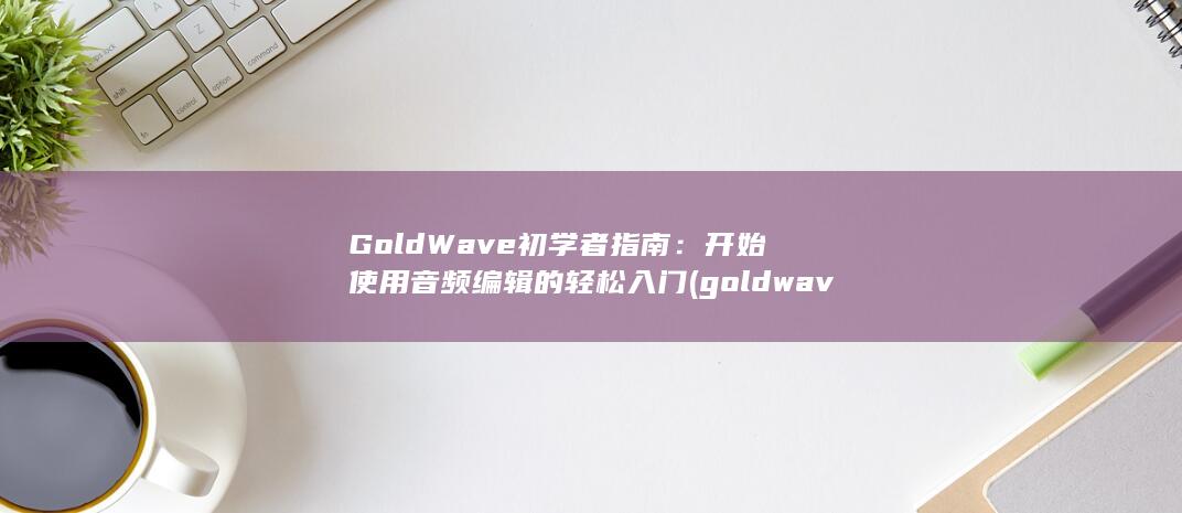 GoldWave初学者指南：开始使用音频编辑的轻松入门 (goldwave是什么软件?)