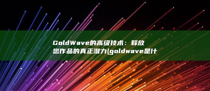 GoldWave的高级技术：释放您作品的真正潜力 (goldwave是什么软件?)