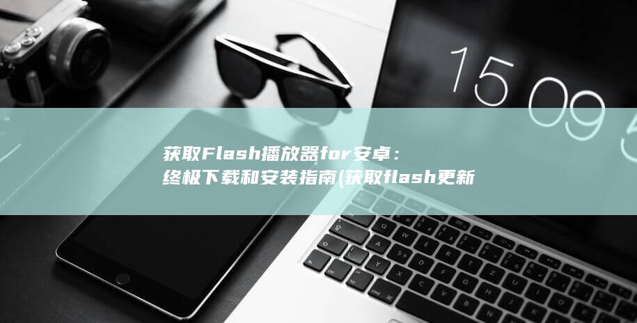 获取 Flash 播放器 for 安卓：终极下载和安装指南 (获取flash更新信息失败)