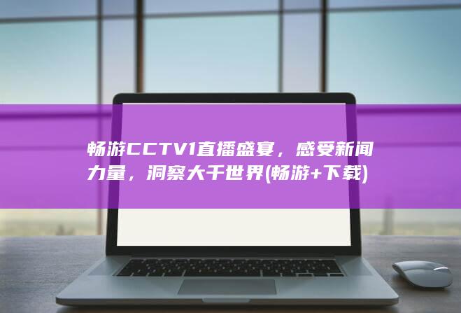 畅游CCTV1直播盛宴，感受新闻力量，洞察大千世界 (畅游+下载)