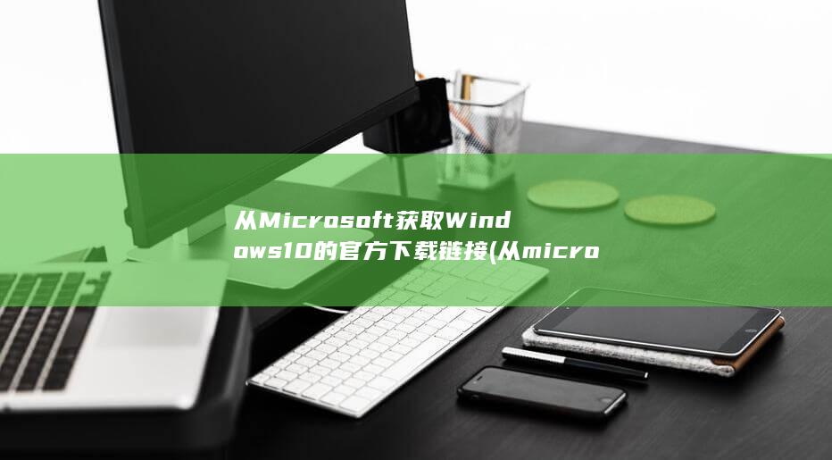 从 Microsoft 获取 Windows 10 的官方下载链接 (从microsoft store下载的软件怎么放到d盘)