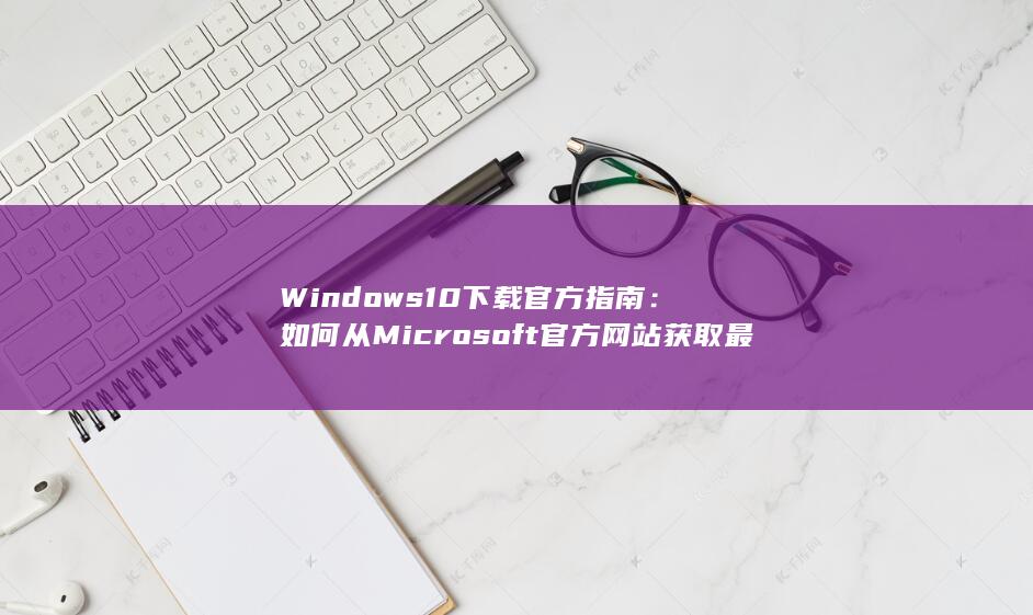 Windows 10 下载官方指南：如何从 Microsoft 官方网站获取最新版本 (windows 11)