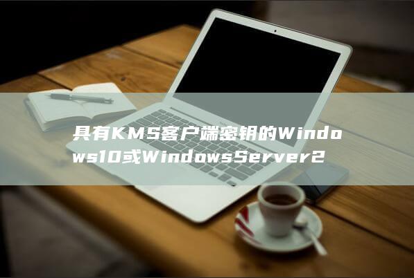 具有 KMS 客户端密钥的 Windows 10 或 Windows Server 2016 及更高版本的设备(kms有什么用)