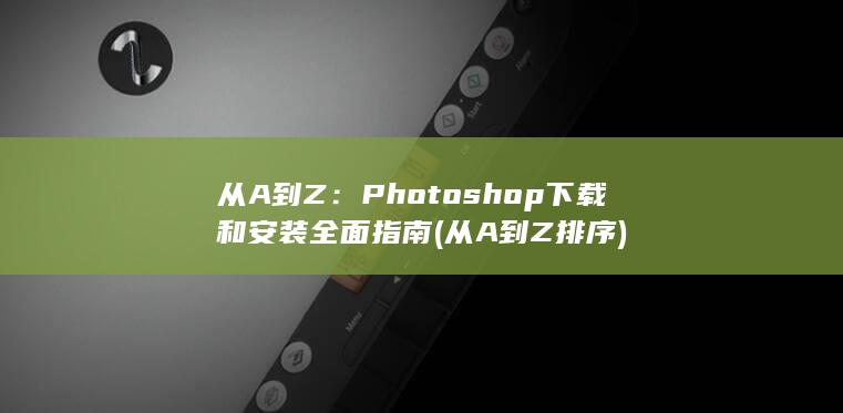 从 A 到 Z：Photoshop 下载和安装全面指南 (从A到Z排序)