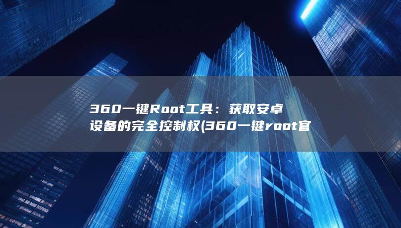 360 一键 Root 工具：获取安卓设备的完全控制权 (360一键root官方下载)