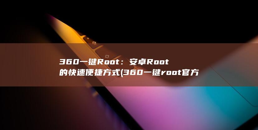 360 一键 Root：安卓 Root 的快速便捷方式 (360一键root官方下载)